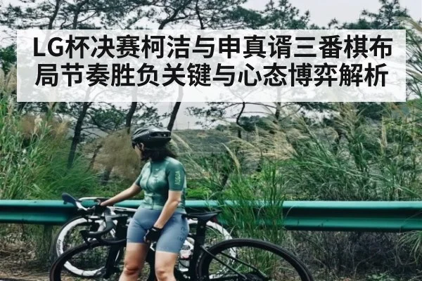LG杯决赛柯洁与申真谞三番棋布局节奏胜负关键与心态博弈解析