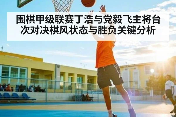 围棋甲级联赛丁浩与党毅飞主将台次对决棋风状态与胜负关键分析