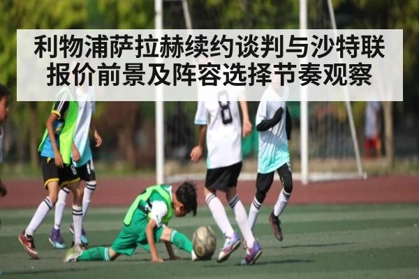 利物浦萨拉赫续约谈判与沙特联报价前景及阵容选择节奏观察